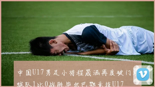 中国U17男足小将程晟涵再度破门助球队1比0战胜毕尔巴鄂竞技U17