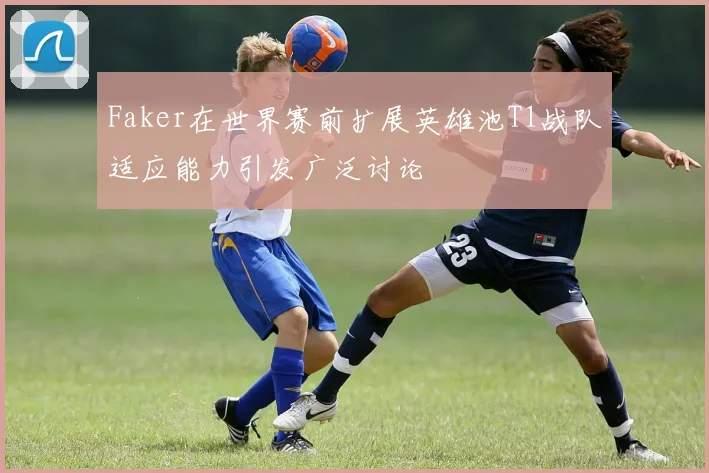 Faker在世界赛前扩展英雄池T1战队适应能力引发广泛讨论