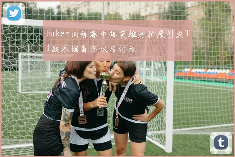 Faker训练赛中路英雄池扩展引发T1战术储备热议与讨论